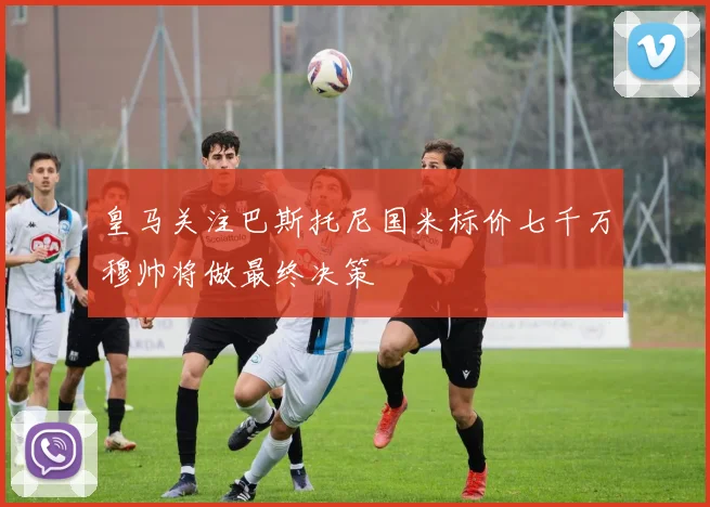 皇马关注巴斯托尼国米标价七千万穆帅将做最终决策