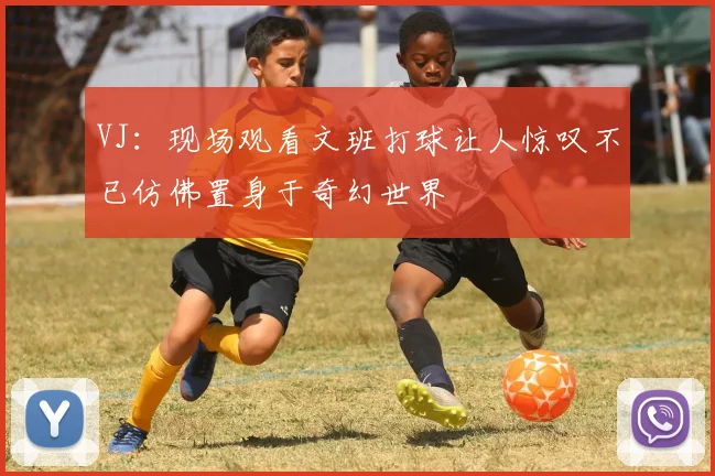 VJ：现场观看文班打球让人惊叹不已仿佛置身于奇幻世界