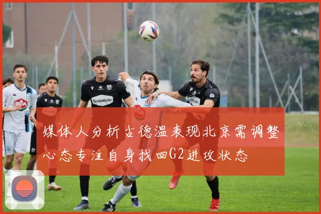 媒体人分析古德温表现北京需调整心态专注自身找回G2进攻状态