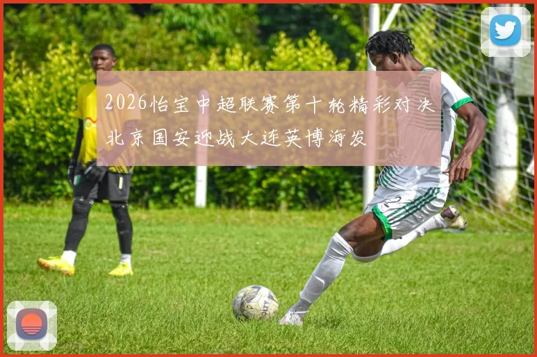 2026怡宝中超联赛第十轮精彩对决北京国安迎战大连英博海发