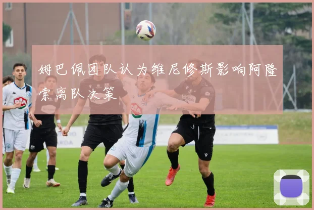 姆巴佩团队认为维尼修斯影响阿隆索离队决策