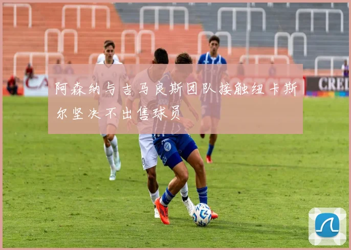 阿森纳与吉马良斯团队接触纽卡斯尔坚决不出售球员