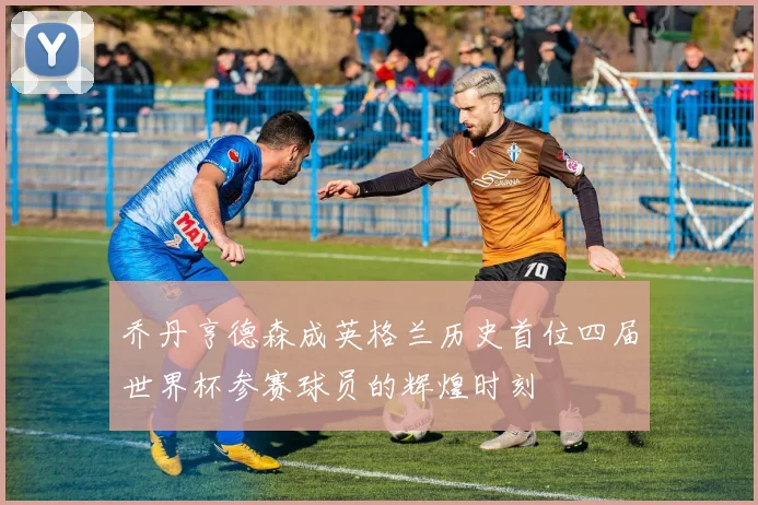 乔丹亨德森成英格兰历史首位四届世界杯参赛球员的辉煌时刻