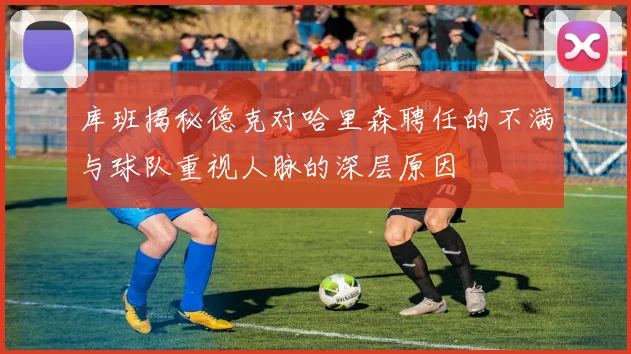 库班揭秘德克对哈里森聘任的不满与球队重视人脉的深层原因
