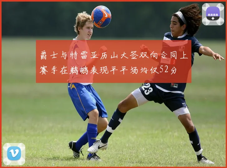 爵士与特雷亚历山大签双向合同上赛季在鹈鹕表现平平场均仅52分