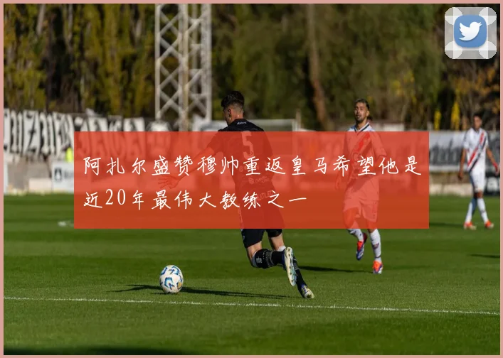 阿扎尔盛赞穆帅重返皇马希望他是近20年最伟大教练之一