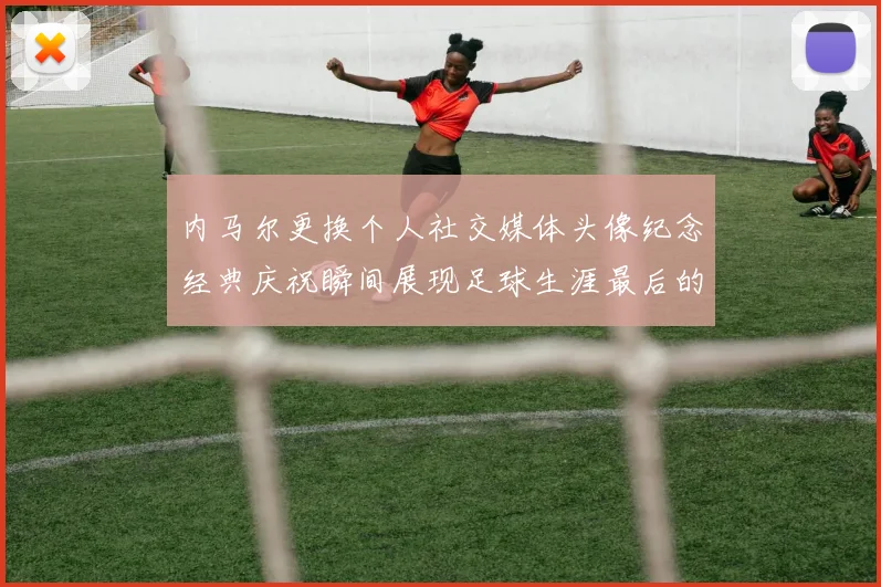 内马尔更换个人社交媒体头像纪念经典庆祝瞬间展现足球生涯最后的辉煌时刻