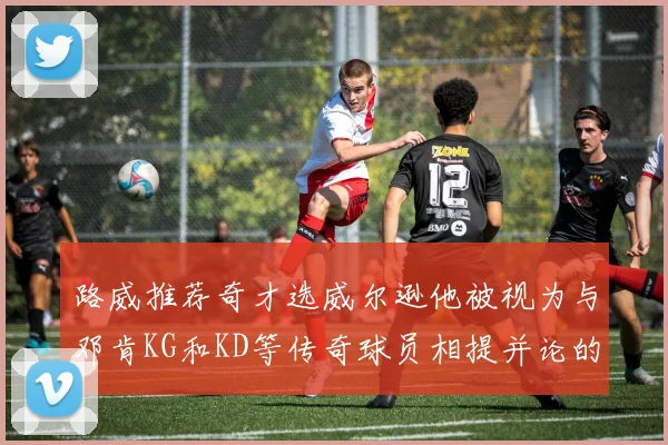 路威推荐奇才选威尔逊他被视为与邓肯KG和KD等传奇球员相提并论的未来之星