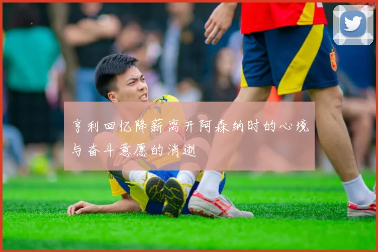 亨利回忆降薪离开阿森纳时的心境与奋斗意愿的消逝