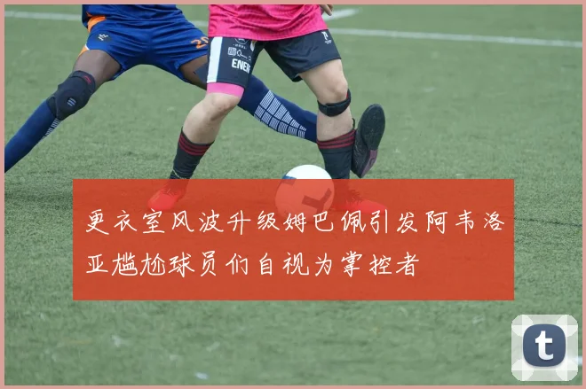 更衣室风波升级姆巴佩引发阿韦洛亚尴尬球员们自视为掌控者
