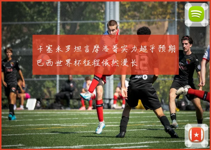 卡塞米罗坦言摩洛哥实力超乎预期巴西世界杯征程依然漫长