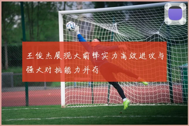 王俊杰展现大前锋实力高效进攻与强大对抗能力并存