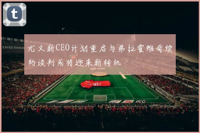 尤文新CEO计划重启与弗拉霍维奇续约谈判或将迎来新转机