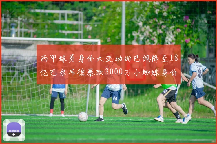 西甲球员身价大变动姆巴佩降至18亿巴尔韦德暴跌3000万小蜘蛛身价达1亿