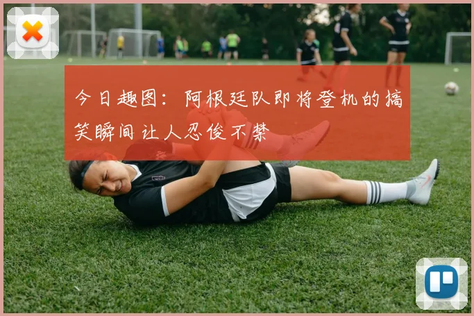 今日趣图：阿根廷队即将登机的搞笑瞬间让人忍俊不禁