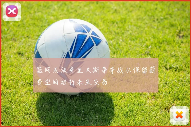 篮网或放弃里夫斯争夺战以保留薪资空间进行未来交易