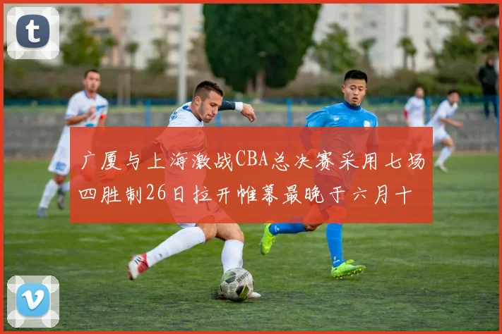 广厦与上海激战CBA总决赛采用七场四胜制26日拉开帷幕最晚于六月十一日落幕