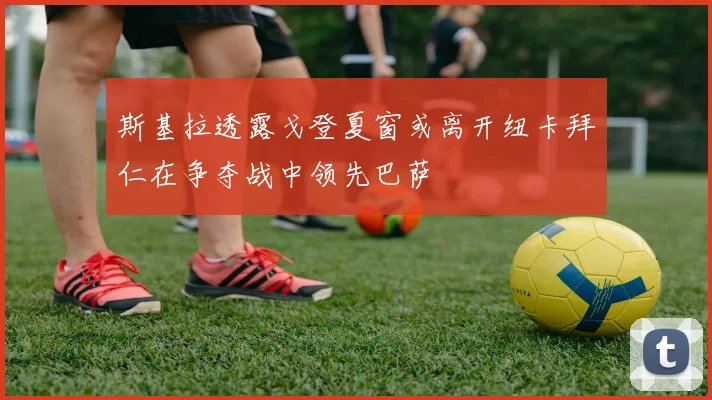 斯基拉透露戈登夏窗或离开纽卡拜仁在争夺战中领先巴萨
