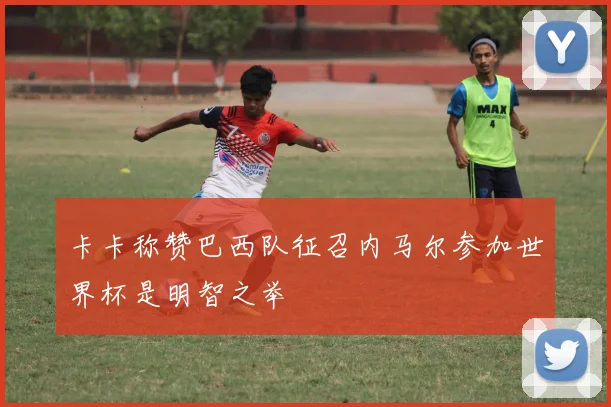 卡卡称赞巴西队征召内马尔参加世界杯是明智之举