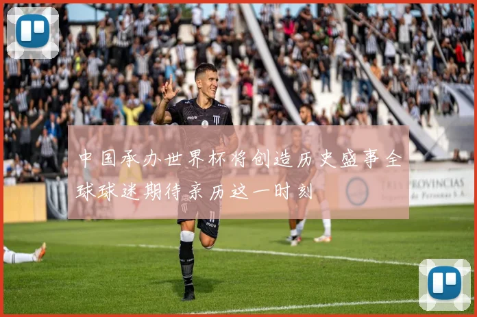 中国承办世界杯将创造历史盛事全球球迷期待亲历这一时刻