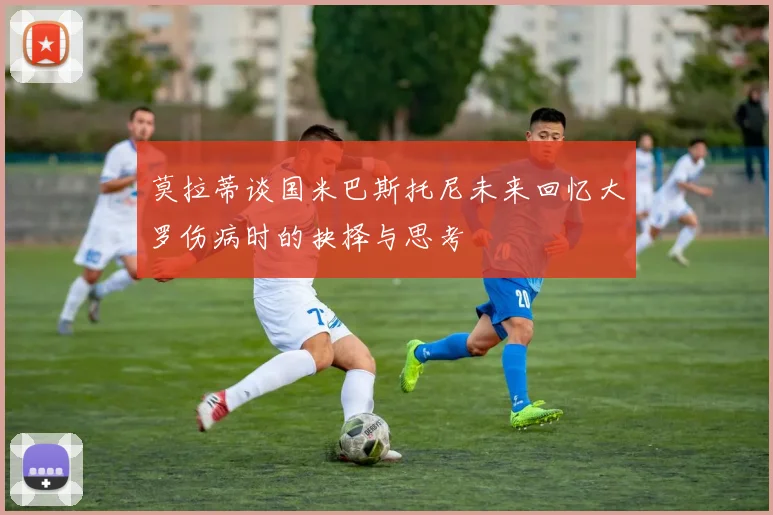 莫拉蒂谈国米巴斯托尼未来回忆大罗伤病时的抉择与思考